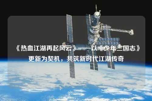 《熱血江湖再起風云》——以《少年三國志》更新為契機，共筑新時代江湖傳奇